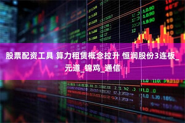 股票配资工具 算力租赁概念拉升 恒润股份3连板_元道_锦鸡_通信