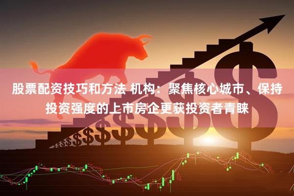 股票配资技巧和方法 机构：聚焦核心城市、保持投资强度的上市房企更获投资者青睐