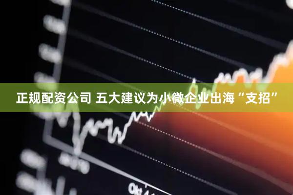 正规配资公司 五大建议为小微企业出海“支招”