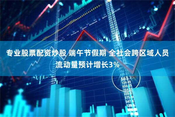 专业股票配资炒股 端午节假期 全社会跨区域人员流动量预计增长3%