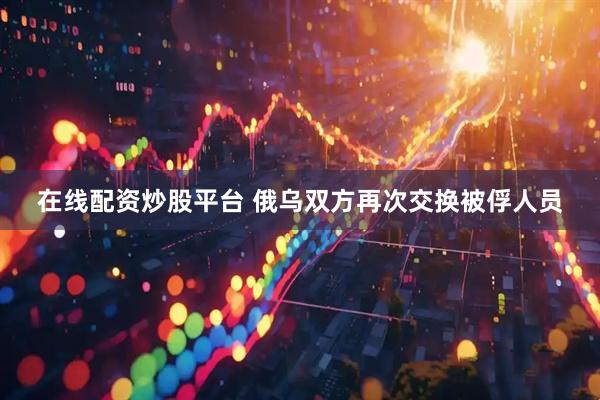 在线配资炒股平台 俄乌双方再次交换被俘人员