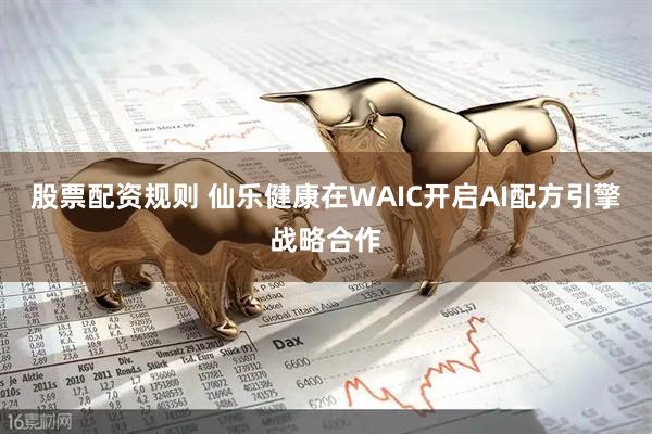 股票配资规则 仙乐健康在WAIC开启AI配方引擎战略合作