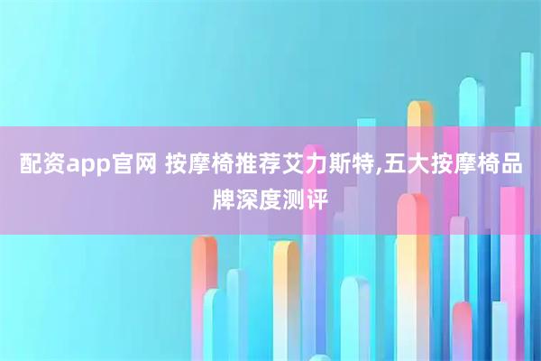 配资app官网 按摩椅推荐艾力斯特,五大按摩椅品牌深度测评