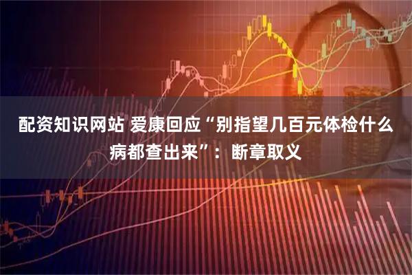 配资知识网站 爱康回应“别指望几百元体检什么病都查出来”：断章取义