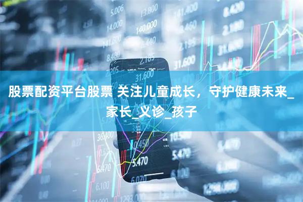 股票配资平台股票 关注儿童成长，守护健康未来_家长_义诊_孩子