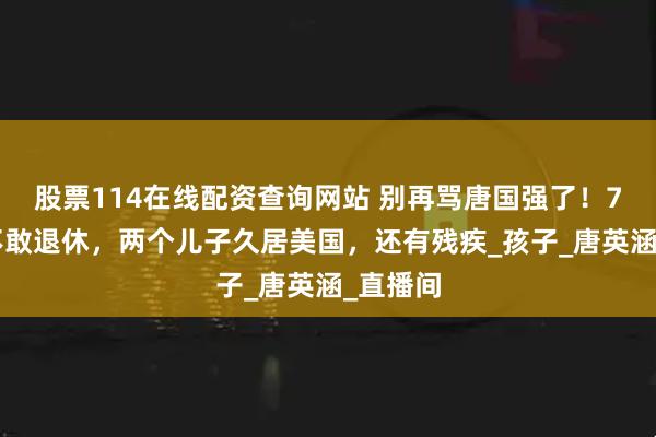 股票114在线配资查询网站 别再骂唐国强了！73岁仍不敢退休，两个儿子久居美国，还有残疾_孩子_唐英涵_直播间