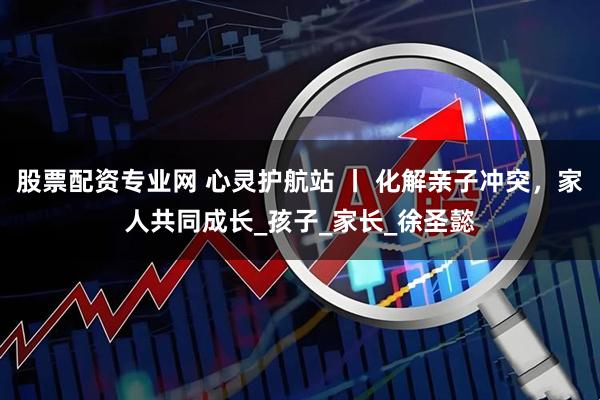 股票配资专业网 心灵护航站 丨 化解亲子冲突，家人共同成长_孩子_家长_徐圣懿