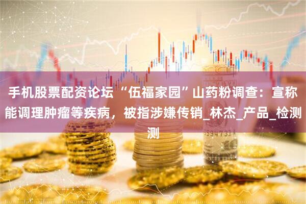 手机股票配资论坛 “伍福家园”山药粉调查：宣称能调理肿瘤等疾病，被指涉嫌传销_林杰_产品_检测