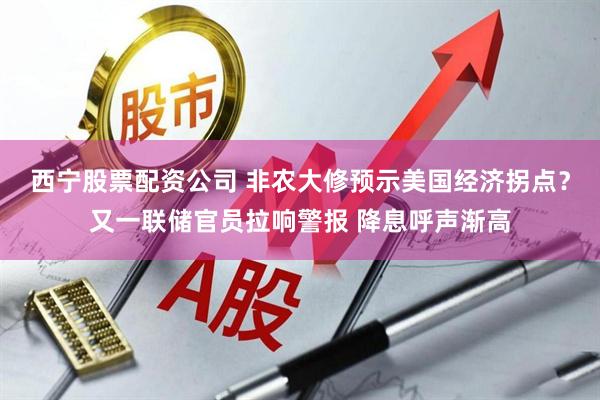 西宁股票配资公司 非农大修预示美国经济拐点？又一联储官员拉响警报 降息呼声渐高