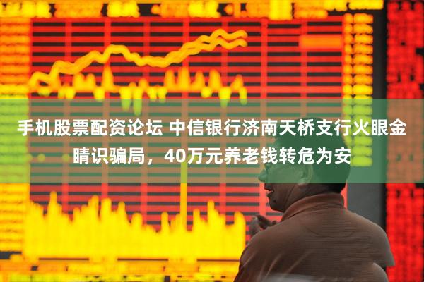 手机股票配资论坛 中信银行济南天桥支行火眼金睛识骗局，40万元养老钱转危为安