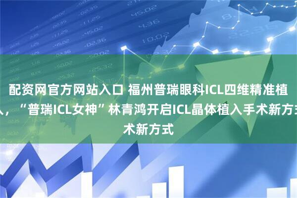 配资网官方网站入口 福州普瑞眼科ICL四维精准植入，“普瑞ICL女神”林青鸿开启ICL晶体植入手术新方式