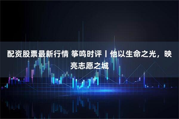 配资股票最新行情 筝鸣时评丨他以生命之光，映亮志愿之城