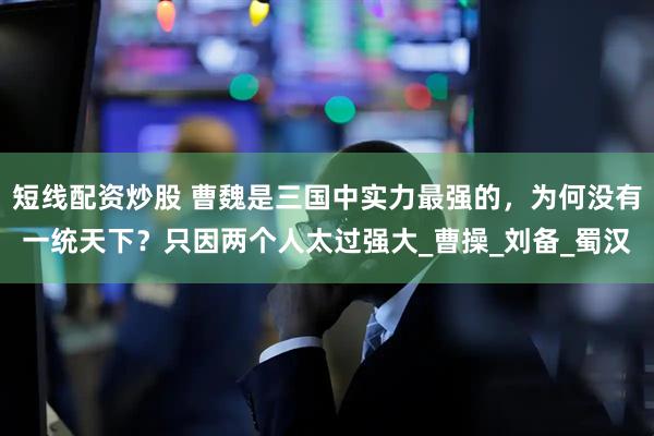 短线配资炒股 曹魏是三国中实力最强的，为何没有一统天下？只因两个人太过强大_曹操_刘备_蜀汉