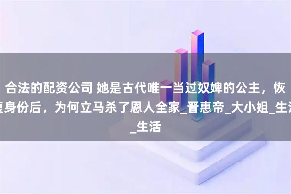 合法的配资公司 她是古代唯一当过奴婢的公主，恢复身份后，为何立马杀了恩人全家_晋惠帝_大小姐_生活