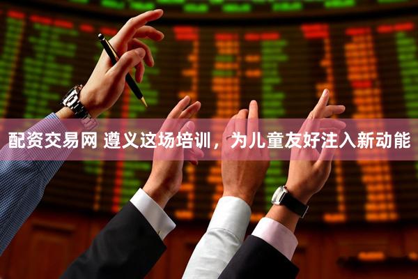 配资交易网 遵义这场培训,为儿童友好注入新动能