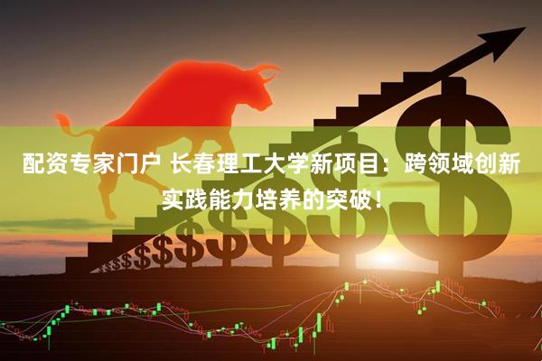 配资专家门户 长春理工大学新项目:跨领域创新实践能力培养的突破!