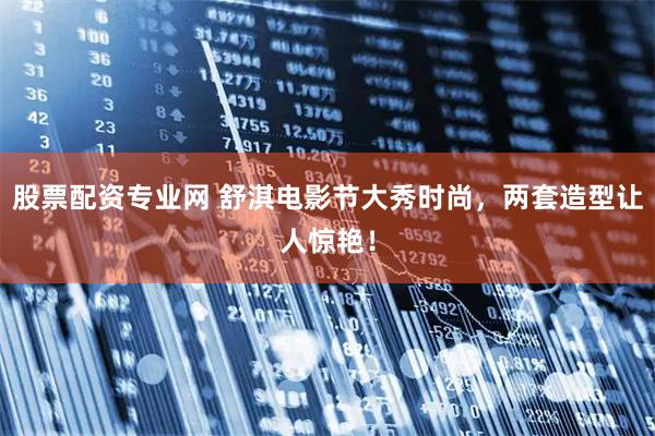 股票配资专业网 舒淇电影节大秀时尚，两套造型让人惊艳！