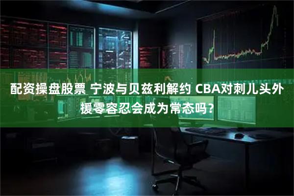 配资操盘股票 宁波与贝兹利解约 CBA对刺儿头外援零容忍会成为常态吗？