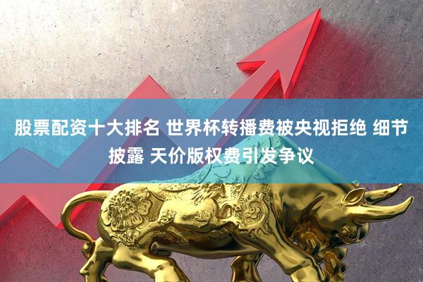 股票配资十大排名 世界杯转播费被央视拒绝 细节披露 天价版权费引发争议