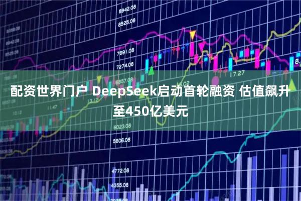 配资世界门户 DeepSeek启动首轮融资 估值飙升至450亿美元
