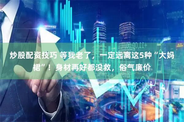 炒股配资技巧 等我老了，一定远离这5种“大妈裙”！身材再好都没救，俗气廉价