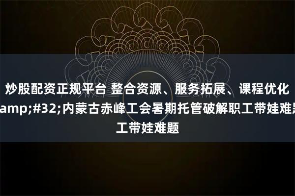 炒股配资正规平台 整合资源、服务拓展、课程优化 内蒙古赤峰工会暑期托管破解职工带娃难题