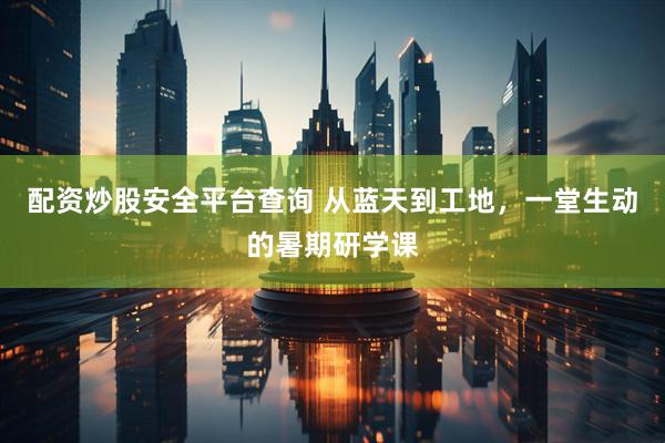 配资炒股安全平台查询 从蓝天到工地，一堂生动的暑期研学课