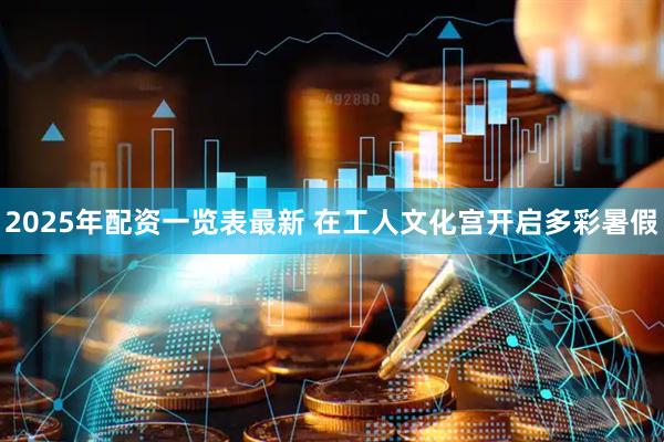 2025年配资一览表最新 在工人文化宫开启多彩暑假